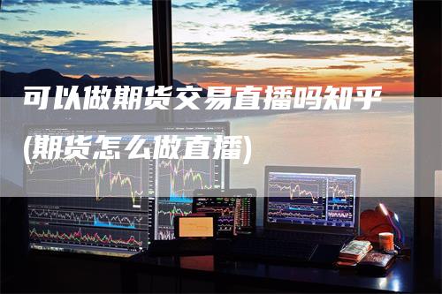 可以做期货交易直播吗知乎(期货怎么做直播)
