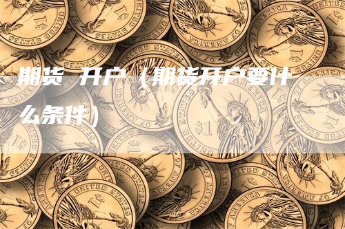 期货 开户（期货开户要什么条件）