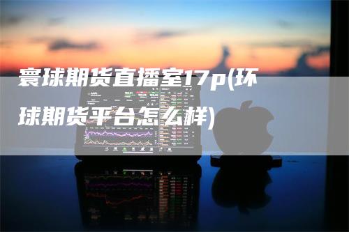 寰球期货直播室17p(环球期货平台怎么样)