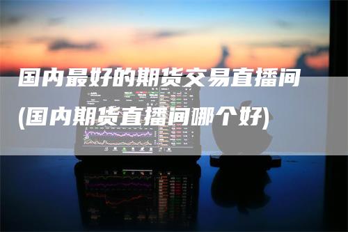 国内最好的期货交易直播间(国内期货直播间哪个好)