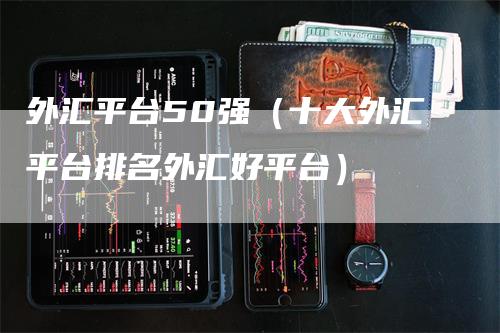 外汇平台50强（十大外汇平台排名外汇好平台）