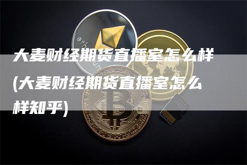 大麦财经期货直播室怎么样(大麦财经期货直播室怎么样知乎)