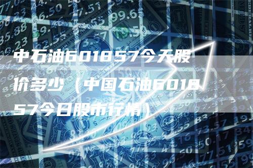 中石油601857今天股价多少（中国石油601857今日股市行情）