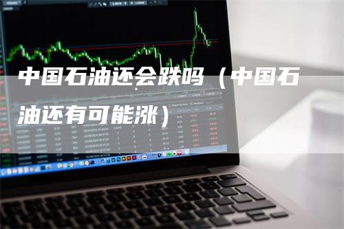 中国石油还会跌吗（中国石油还有可能涨）