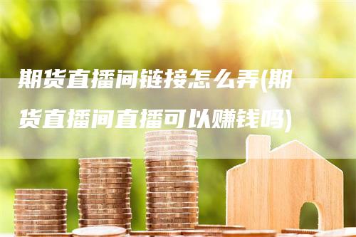 期货直播间链接怎么弄(期货直播间直播可以赚钱吗)