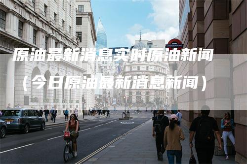 原油最新消息实时原油新闻（今日原油最新消息新闻）