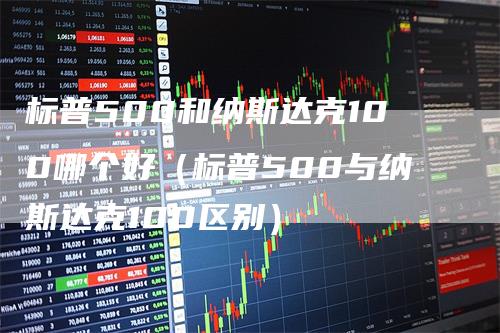 标普500和纳斯达克100哪个好（标普500与纳斯达克100区别）