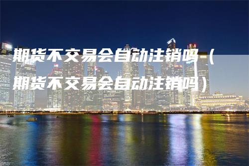 期货不交易会自动注销吗（期货不交易会自动注销吗）