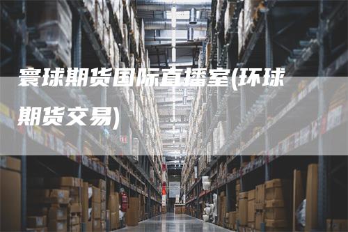寰球期货国际直播室(环球期货交易)