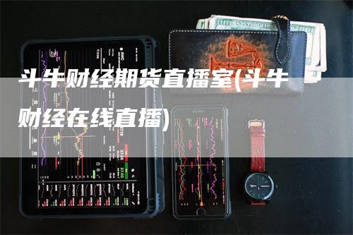 斗牛财经期货直播室(斗牛财经在线直播)