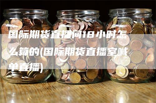国际期货直播间18小时怎么算的(国际期货直播室喊单直播)