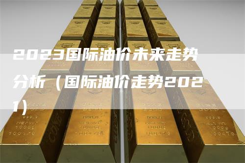 2023国际油价未来走势分析（国际油价走势2021）
