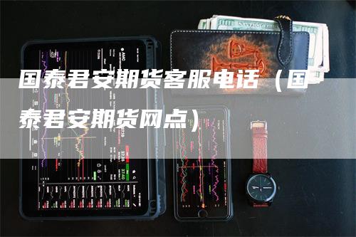 国泰君安期货客服电话（国泰君安期货网点）
