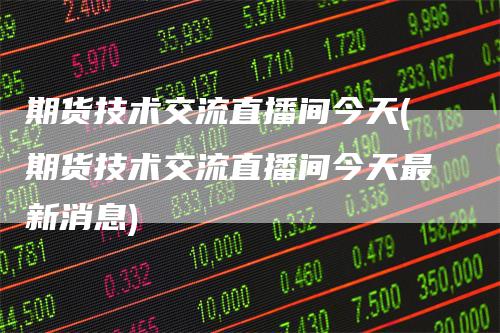 期货技术交流直播间今天(期货技术交流直播间今天最新消息)