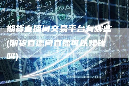 期货直播间交易平台有哪些(期货直播间直播可以赚钱吗)