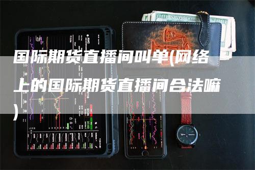 国际期货直播间叫单(网络上的国际期货直播间合法嘛)