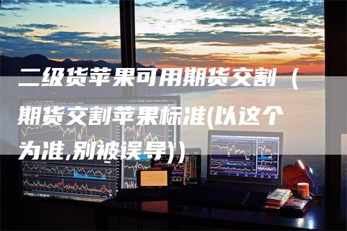 二级货苹果可用期货交割（期货交割苹果标准(以这个为准,别被误导)）