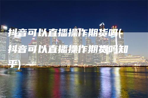抖音可以直播操作期货吗(抖音可以直播操作期货吗知乎)