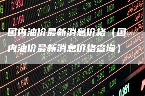 国内油价最新消息价格（国内油价最新消息价格查询）