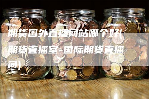 期货国外直播网站哪个好(期货直播室-国际期货直播间)