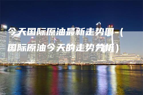今天国际原油最新走势图（国际原油今天的走势分析）