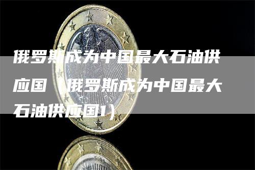 俄罗斯成为中国最大石油供应国（俄罗斯成为中国最大石油供应国1）