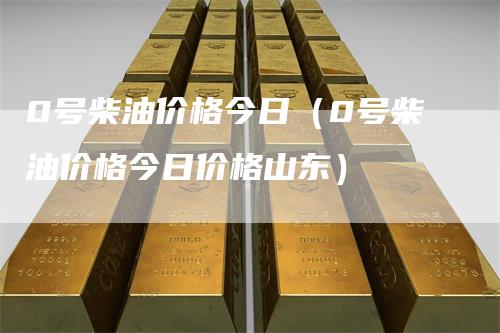 0号柴油价格今日（0号柴油价格今日价格山东）