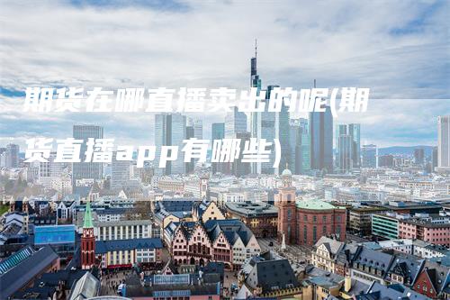 期货在哪直播卖出的呢(期货直播app有哪些)