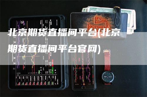 北京期货直播间平台(北京期货直播间平台官网)