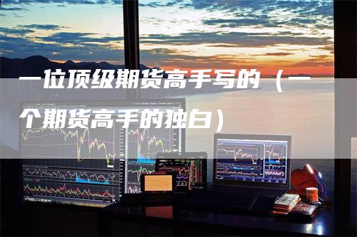一位顶级期货高手写的（一个期货高手的独白）