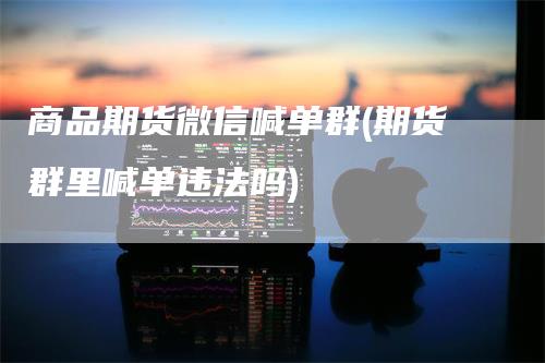 商品期货微信喊单群(期货群里喊单违法吗)
