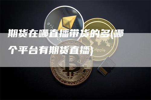 期货在哪直播带货的多(哪个平台有期货直播)