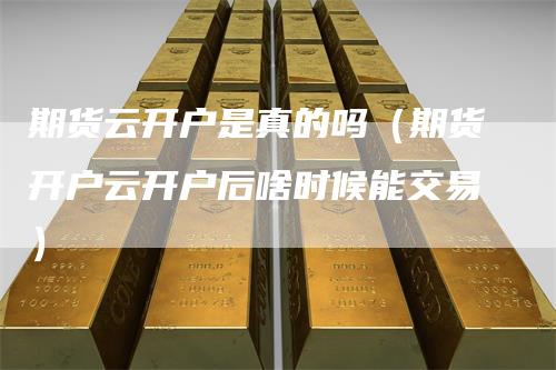 期货云开户是真的吗（期货开户云开户后啥时候能交易）