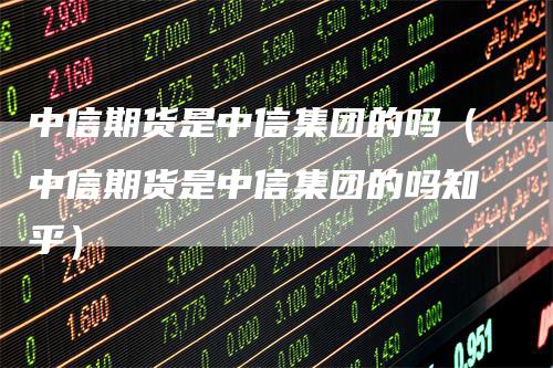 中信期货是中信集团的吗（中信期货是中信集团的吗知乎）
