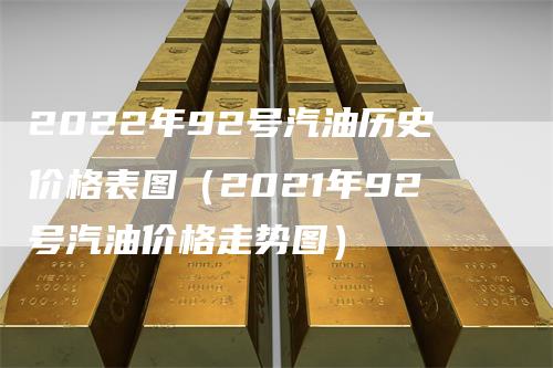 2022年92号汽油历史价格表图（2021年92号汽油价格走势图）