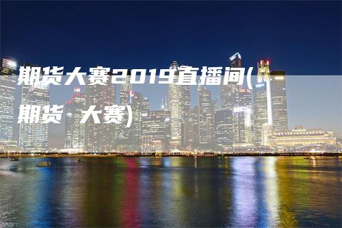 期货大赛2019直播间(期货 大赛)