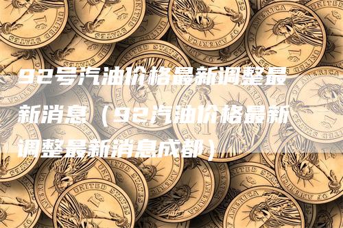 92号汽油价格最新调整最新消息（92汽油价格最新调整最新消息成都）