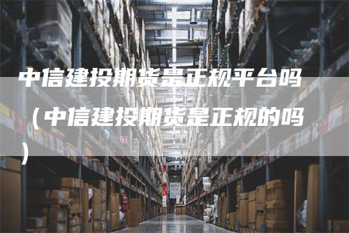 中信建投期货是正规平台吗（中信建投期货是正规的吗）