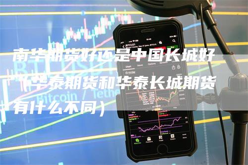 南华期货好还是中国长城好（华泰期货和华泰长城期货有什么不同）