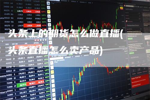 头条上的期货怎么做直播(头条直播怎么卖产品)-新惠期货