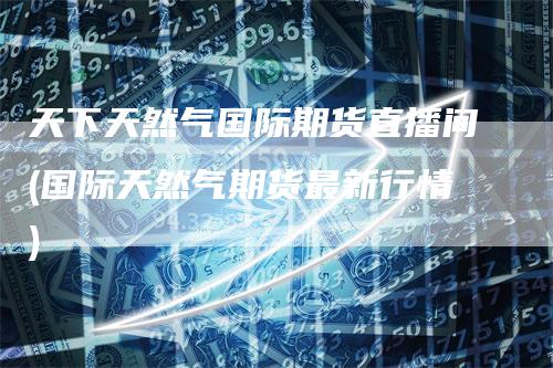 天下天然气国际期货直播间(国际天然气期货最新行情)