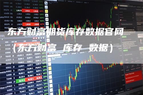 东方财富期货库存数据官网（东方财富 库存 数据）