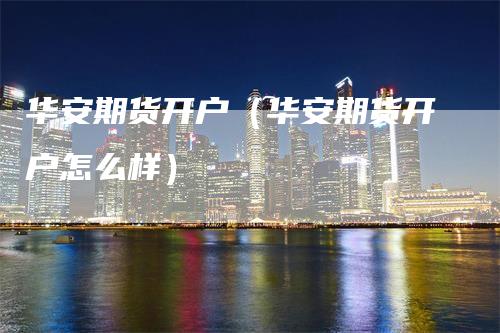 华安期货开户（华安期货开户怎么样）