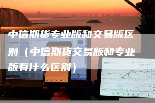 中信期货专业版和交易版区别（中信期货交易版和专业版有什么区别）