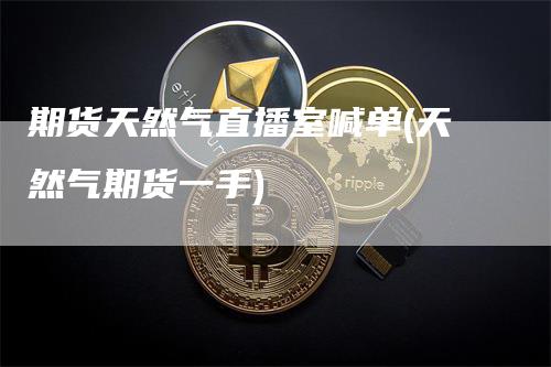 期货天然气直播室喊单(天然气期货一手)