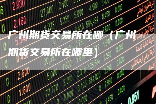 广州期货交易所在哪（广州期货交易所在哪里）