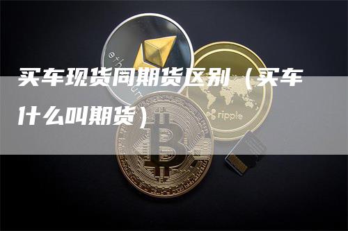 买车现货同期货区别（买车什么叫期货）