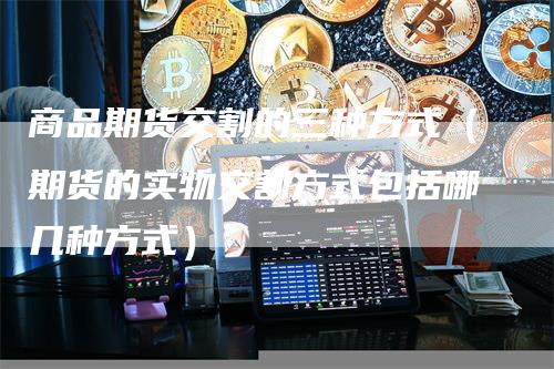商品期货交割的三种方式（期货的实物交割方式包括哪几种方式）