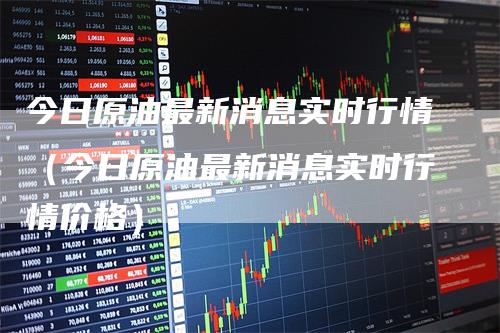 今日原油最新消息实时行情（今日原油最新消息实时行情价格）