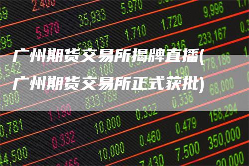 广州期货交易所揭牌直播(广州期货交易所正式获批)